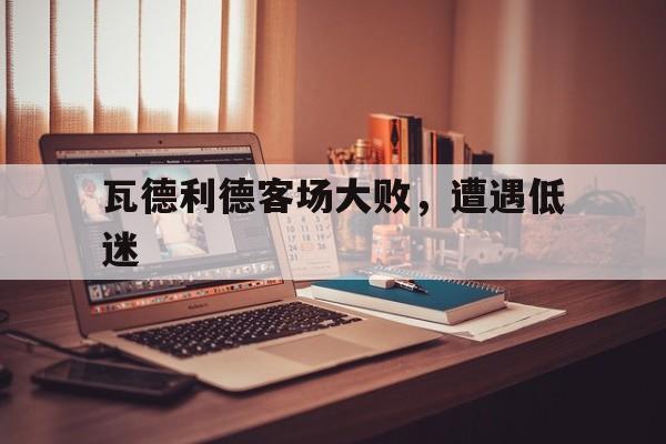 瓦德利德客场大败，遭遇低迷